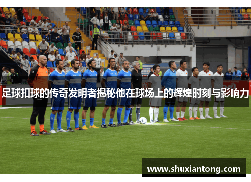 足球扣球的传奇发明者揭秘他在球场上的辉煌时刻与影响力