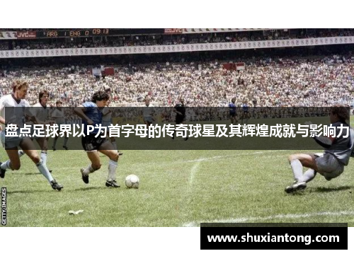 盘点足球界以P为首字母的传奇球星及其辉煌成就与影响力