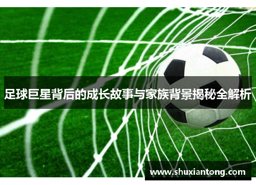 足球巨星背后的成长故事与家族背景揭秘全解析